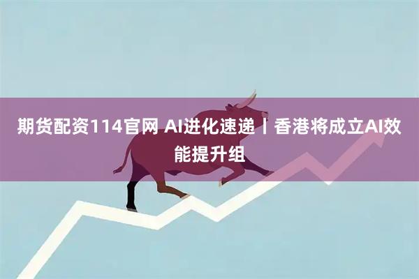 期货配资114官网 AI进化速递丨香港将成立AI效能提升组