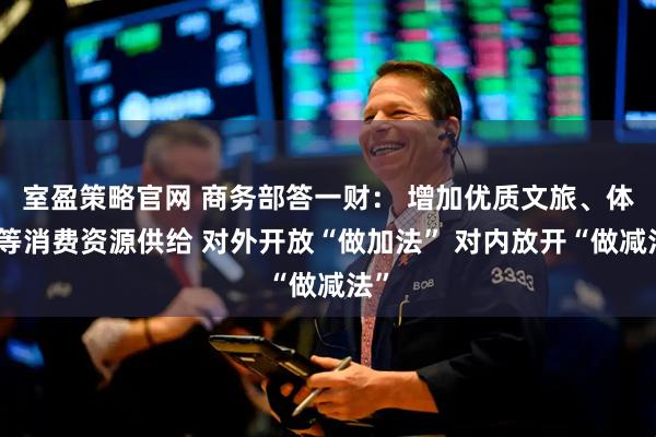 室盈策略官网 商务部答一财： 增加优质文旅、体育等消费资源供给 对外开放“做加法” 对内放开“做减法”