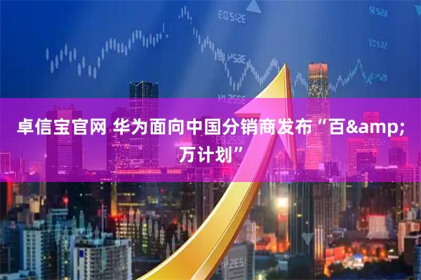 卓信宝官网 华为面向中国分销商发布“百&万计划”