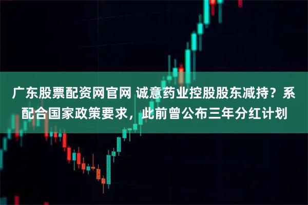 广东股票配资网官网 诚意药业控股股东减持？系配合国家政策要求，此前曾公布三年分红计划