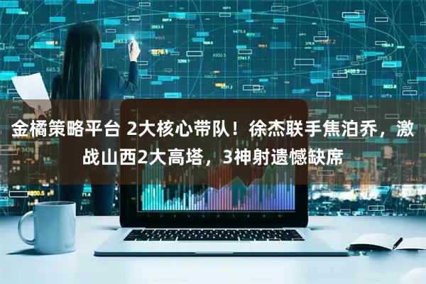 金橘策略平台 2大核心带队！徐杰联手焦泊乔，激战山西2大高塔，3神射遗憾缺席