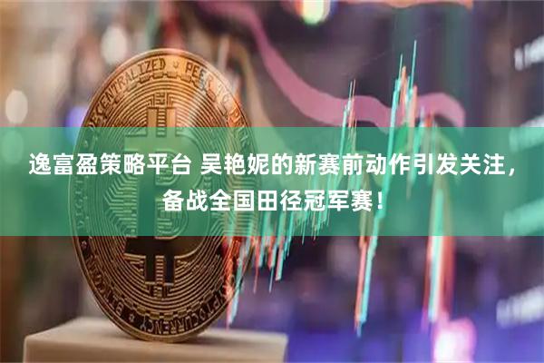 逸富盈策略平台 吴艳妮的新赛前动作引发关注，备战全国田径冠军赛！