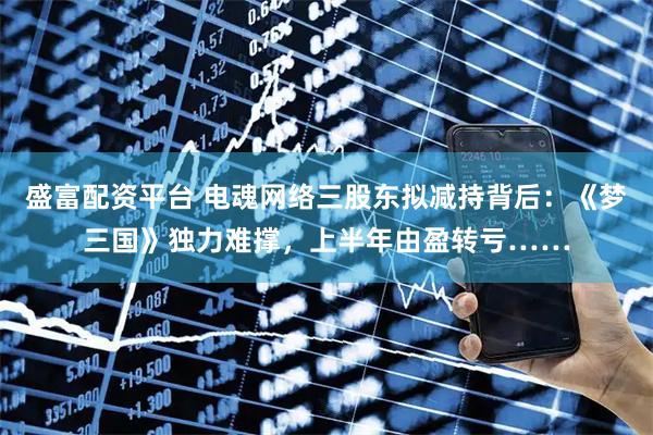 盛富配资平台 电魂网络三股东拟减持背后：《梦三国》独力难撑，上半年由盈转亏……