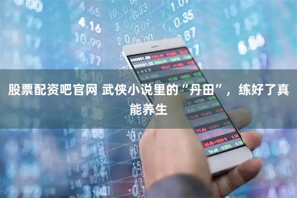 股票配资吧官网 武侠小说里的“丹田”，练好了真能养生