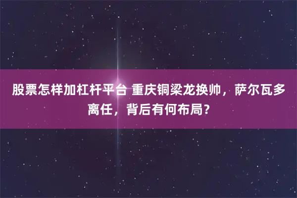 股票怎样加杠杆平台 重庆铜梁龙换帅，萨尔瓦多离任，背后有何布局？