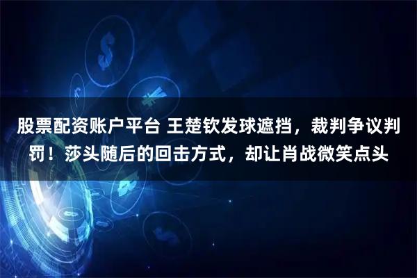 股票配资账户平台 王楚钦发球遮挡，裁判争议判罚！莎头随后的回击方式，却让肖战微笑点头