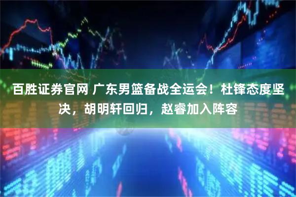 百胜证券官网 广东男篮备战全运会！杜锋态度坚决，胡明轩回归，赵睿加入阵容
