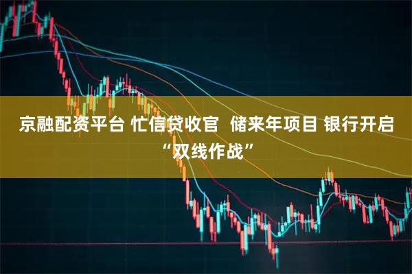 京融配资平台 忙信贷收官  储来年项目 银行开启“双线作战”