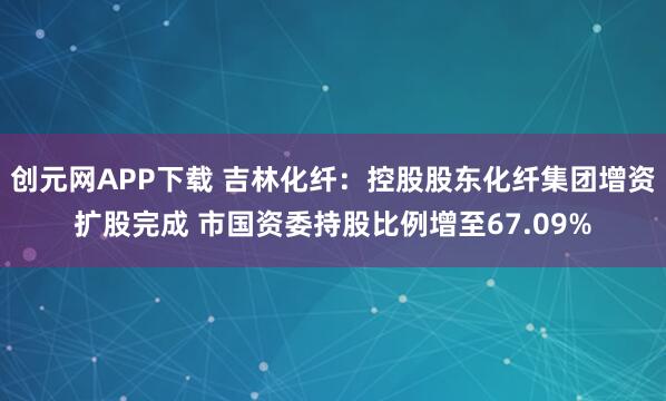 创元网APP下载 吉林化纤：控股股东化纤集团增资扩股完成 市国资委持股比例增至67.09%