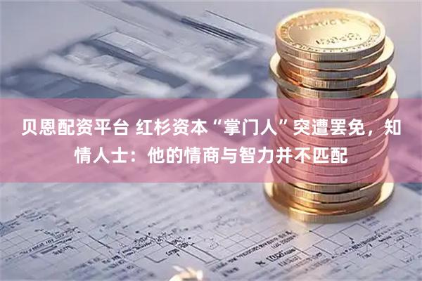 贝恩配资平台 红杉资本“掌门人”突遭罢免，知情人士：他的情商与智力并不匹配