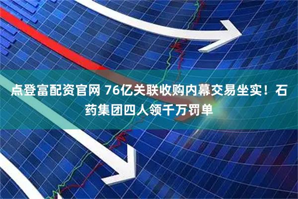 点登富配资官网 76亿关联收购内幕交易坐实！石药集团四人领千万罚单