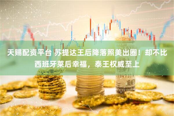 天赐配资平台 苏提达王后降落照美出圈！却不比西班牙莱后幸福，泰王权威至上