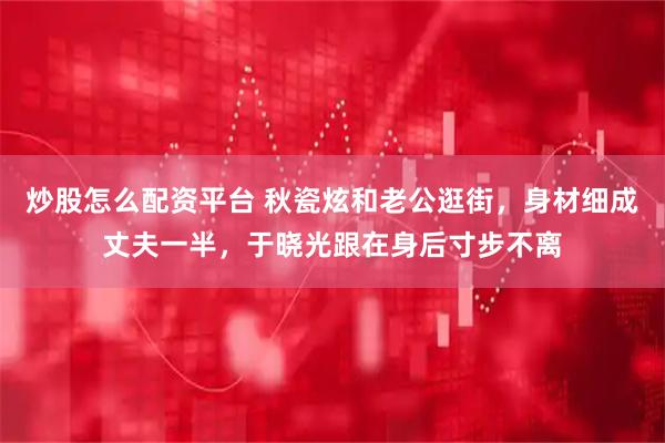 炒股怎么配资平台 秋瓷炫和老公逛街，身材细成丈夫一半，于晓光跟在身后寸步不离