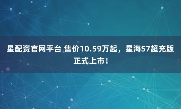 星配资官网平台 售价10.59万起，星海S7超充版正式上市！