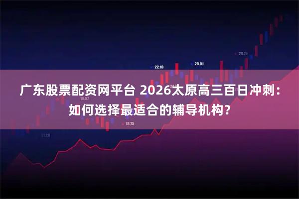 广东股票配资网平台 2026太原高三百日冲刺：如何选择最适合的辅导机构？
