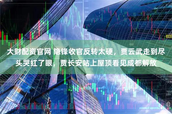 大财配资官网 隐锋收官反转太硬，贾云武走到尽头哭红了眼，贾长安站上屋顶看见成都解放