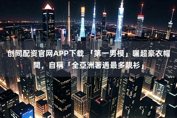 创同配资官网APP下载 「第一男模」曬超豪衣帽間，自稱「全亞洲著過最多靚衫」