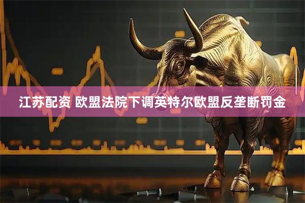 江苏配资 欧盟法院下调英特尔欧盟反垄断罚金
