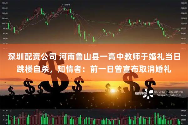 深圳配资公司 河南鲁山县一高中教师于婚礼当日跳楼自杀，知情者：前一日曾宣布取消婚礼