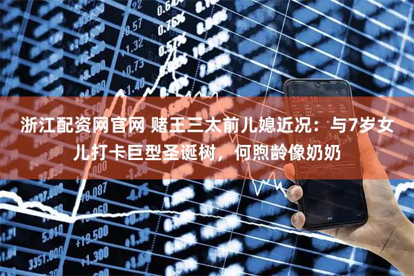 浙江配资网官网 赌王三太前儿媳近况：与7岁女儿打卡巨型圣诞树，何煦龄像奶奶
