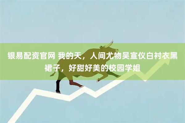 银易配资官网 我的天，人间尤物吴宣仪白衬衣黑裙子，好甜好美的校园学姐