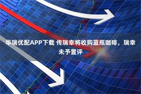 华瑞优配APP下载 传瑞幸将收购蓝瓶咖啡，瑞幸未予置评