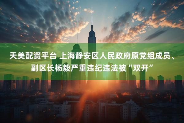 天美配资平台 上海静安区人民政府原党组成员、副区长杨毅严重违纪违法被“双开”