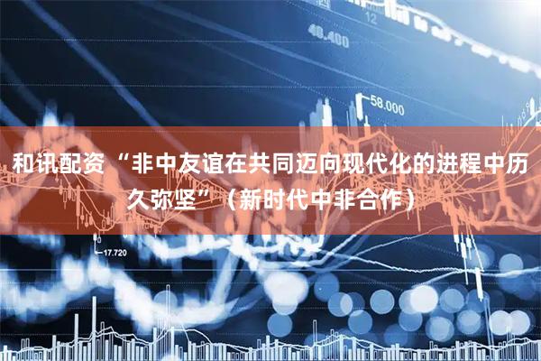 和讯配资 “非中友谊在共同迈向现代化的进程中历久弥坚”（新时代中非合作）