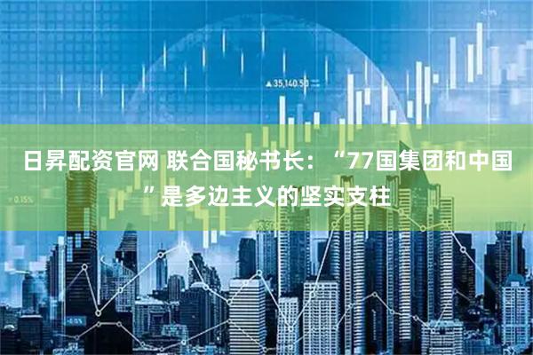 日昇配资官网 联合国秘书长：“77国集团和中国”是多边主义的坚实支柱