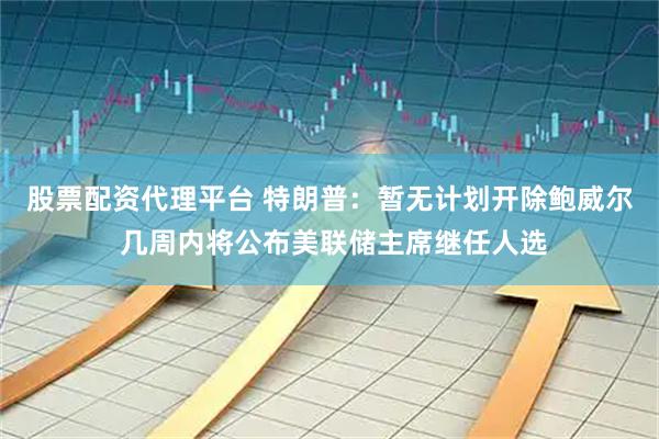 股票配资代理平台 特朗普：暂无计划开除鲍威尔 几周内将公布美联储主席继任人选