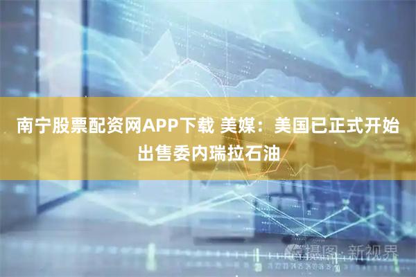 南宁股票配资网APP下载 美媒：美国已正式开始出售委内瑞拉石油