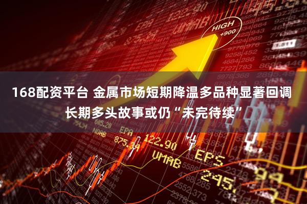 168配资平台 金属市场短期降温多品种显著回调 长期多头故事或仍“未完待续”