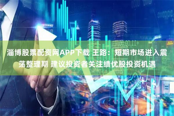淄博股票配资网APP下载 王路：短期市场进入震荡整理期 建议投资者关注绩优股投资机遇