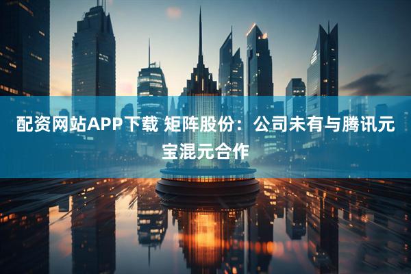 配资网站APP下载 矩阵股份：公司未有与腾讯元宝混元合作