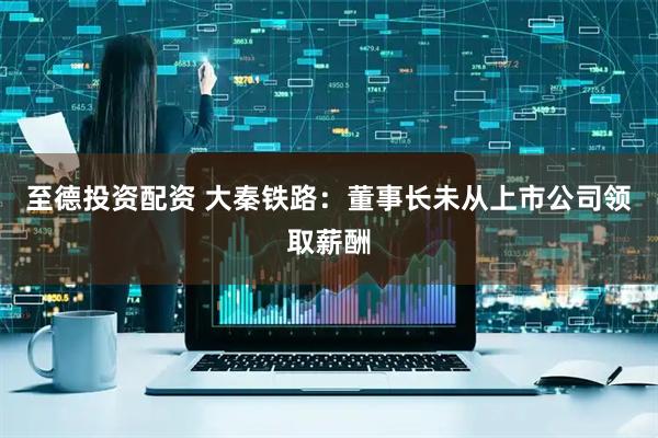 至德投资配资 大秦铁路：董事长未从上市公司领取薪酬