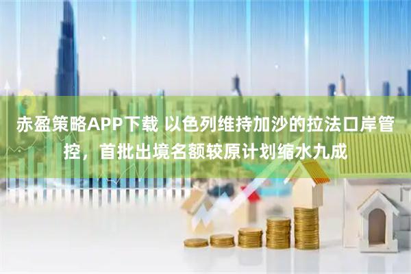 赤盈策略APP下载 以色列维持加沙的拉法口岸管控，首批出境名额较原计划缩水九成