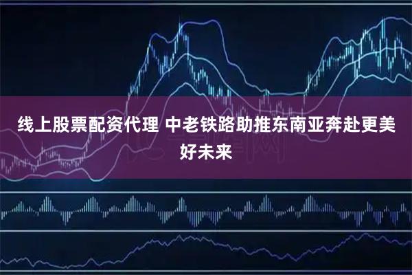 线上股票配资代理 中老铁路助推东南亚奔赴更美好未来