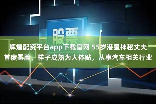 辉煌配资平台app下载官网 55岁港星神秘丈夫首度露脸，样子成熟为人体贴，从事汽车相关行业