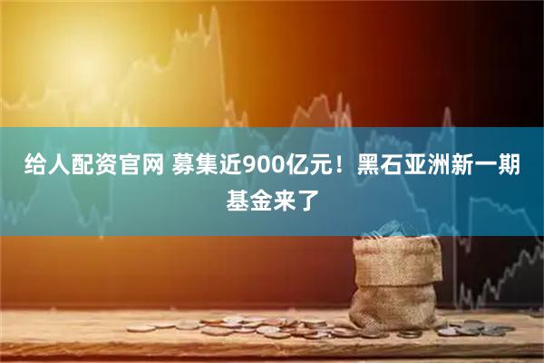 给人配资官网 募集近900亿元！黑石亚洲新一期基金来了