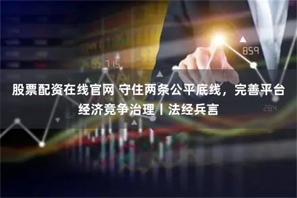股票配资在线官网 守住两条公平底线，完善平台经济竞争治理丨法经兵言